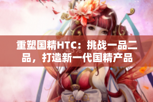 重塑國精HTC：挑戰(zhàn)一品二品，打造新一代國精產(chǎn)品