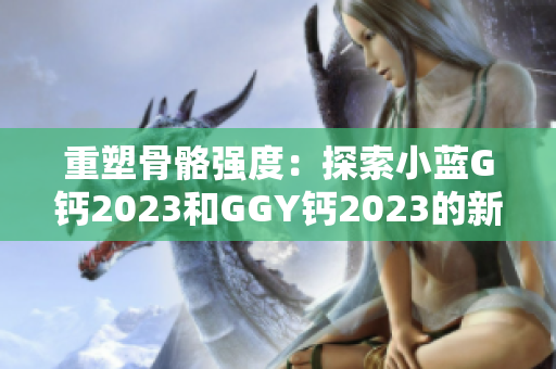 重塑骨骼強度：探索小藍G鈣2023和GGY鈣2023的新時代營養(yǎng)解決方案