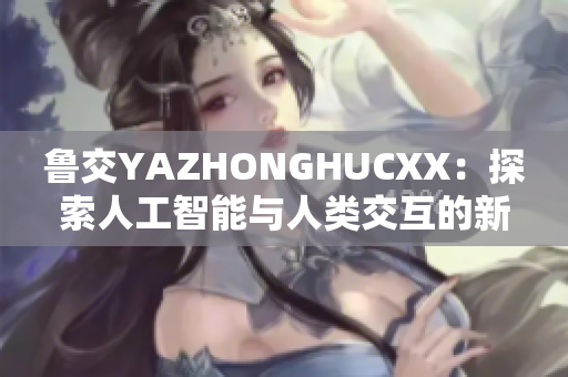 魯交YAZHONGHUCXX：探索人工智能與人類交互的新視角