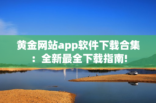 黃金網(wǎng)站app軟件下載合集：全新最全下載指南!