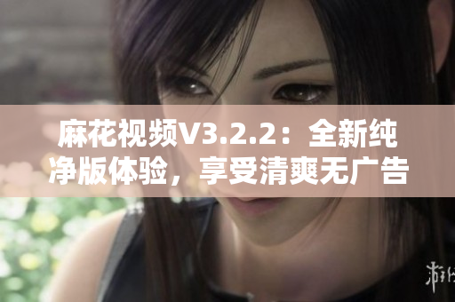 麻花視頻V3.2.2：全新純凈版體驗，享受清爽無廣告的高質(zhì)量視頻內(nèi)容