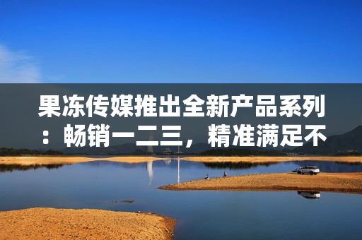 果凍傳媒推出全新產(chǎn)品系列：暢銷一二三，精準(zhǔn)滿足不同需求