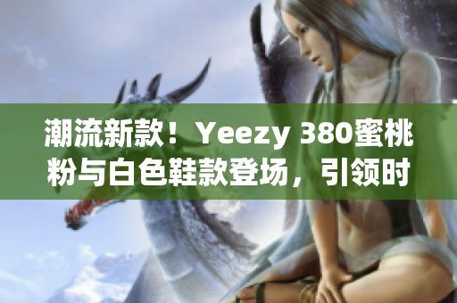 潮流新款！Yeezy 380蜜桃粉與白色鞋款登場(chǎng)，引領(lǐng)時(shí)尚風(fēng)潮