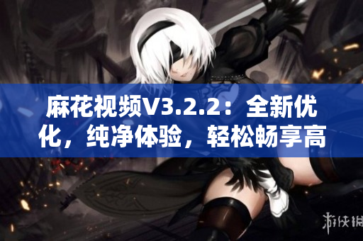 麻花視頻V3.2.2：全新優(yōu)化，純凈體驗(yàn)，輕松暢享高清影音