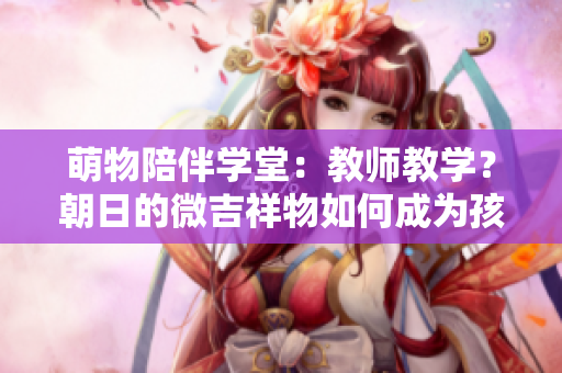 萌物陪伴學(xué)堂：教師教學(xué)？朝日的微吉祥物如何成為孩子們的忠實伙伴