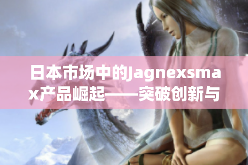 日本市場中的Jagnexsmax產品崛起——突破創(chuàng)新與高科技的完美融合