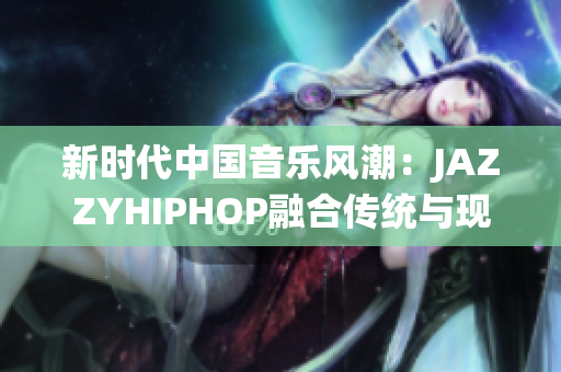 新時(shí)代中國(guó)音樂風(fēng)潮：JAZZYHIPHOP融合傳統(tǒng)與現(xiàn)代的獨(dú)特聲音