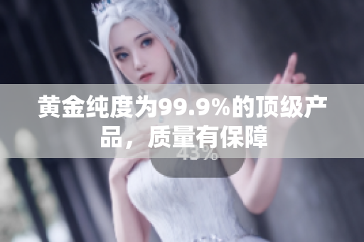 黃金純度為99.9%的頂級(jí)產(chǎn)品，質(zhì)量有保障