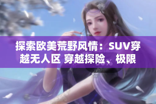 探索歐美荒野風(fēng)情：SUV穿越無人區(qū) 穿越探險、極限挑戰(zhàn)