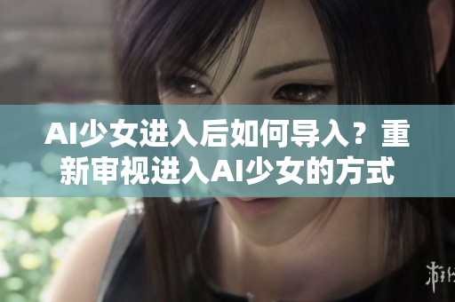 AI少女進入后如何導(dǎo)入？重新審視進入AI少女的方式