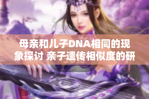 母親和兒子DNA相同的現(xiàn)象探討 親子遺傳相似度的研究