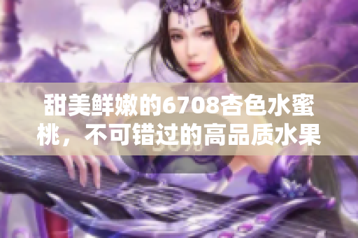 甜美鮮嫩的6708杏色水蜜桃，不可錯(cuò)過(guò)的高品質(zhì)水果