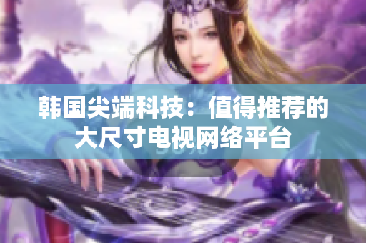 韓國尖端科技：值得推薦的大尺寸電視網(wǎng)絡(luò)平臺