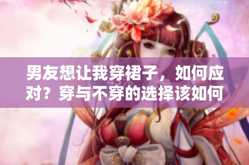 男友想讓我穿裙子，如何應(yīng)對(duì)？穿與不穿的選擇該如何決定？