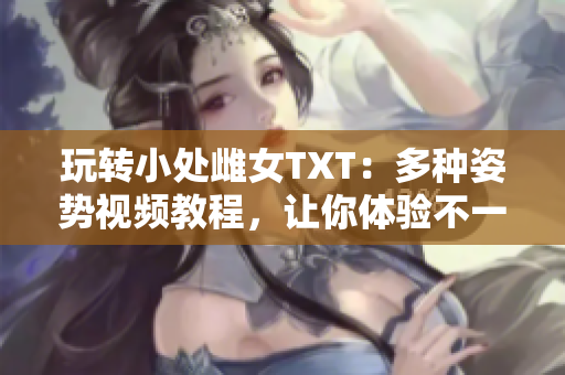 玩轉小處雌女TXT：多種姿勢視頻教程，讓你體驗不一樣的樂趣！