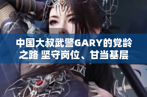 中國大叔武警GARY的黨齡之路 堅(jiān)守崗位、甘當(dāng)基層，見證成長使命