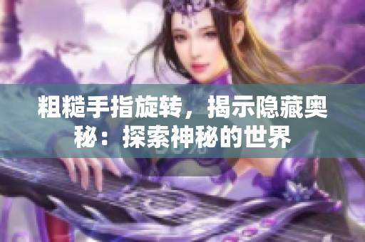 粗糙手指旋轉(zhuǎn)，揭示隱藏奧秘：探索神秘的世界