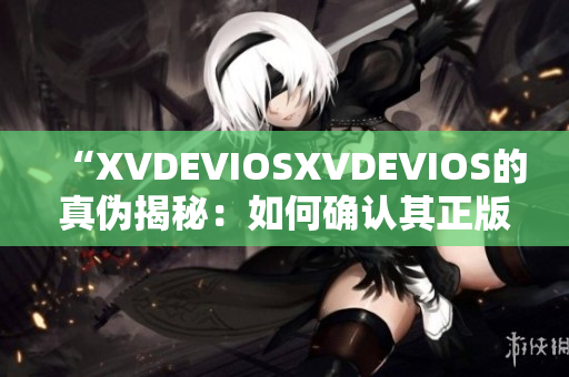 “XVDEVIOSXVDEVIOS的真?zhèn)谓颐兀喝绾未_認(rèn)其正版身份？”