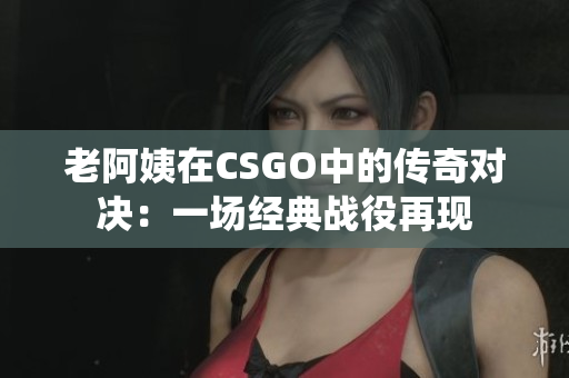 老阿姨在CSGO中的傳奇對決：一場經典戰(zhàn)役再現(xiàn)