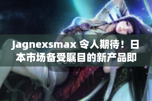 Jagnexsmax 令人期待！日本市場(chǎng)備受矚目的新產(chǎn)品即將登場(chǎng)，引發(fā)熱議