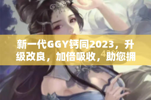 新一代GGY鈣同2023，升級改良，加倍吸收，助您擁有健康堅(jiān)固的骨骼！