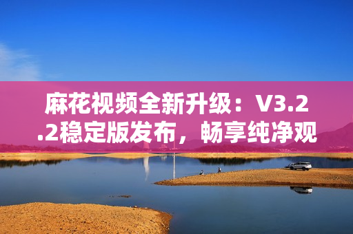 麻花視頻全新升級：V3.2.2穩(wěn)定版發(fā)布，暢享純凈觀影體驗