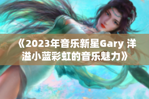 《2023年音樂(lè)新星Gary 洋溢小藍(lán)彩虹的音樂(lè)魅力》