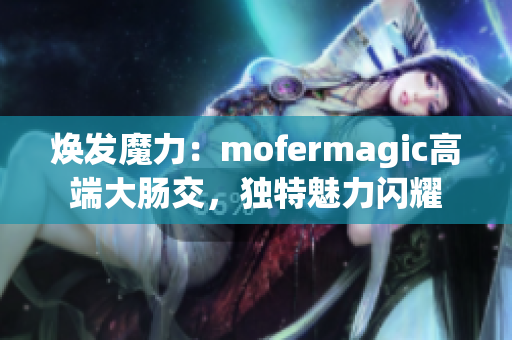 煥發(fā)魔力：mofermagic高端大腸交，獨(dú)特魅力閃耀