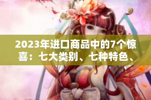 2023年進(jìn)口商品中的7個(gè)驚喜：七大類(lèi)別、七種特色、七款熱門(mén)產(chǎn)品