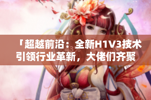 「超越前沿：全新H1V3技術(shù)引領(lǐng)行業(yè)革新，大佬們齊聚探索未來」