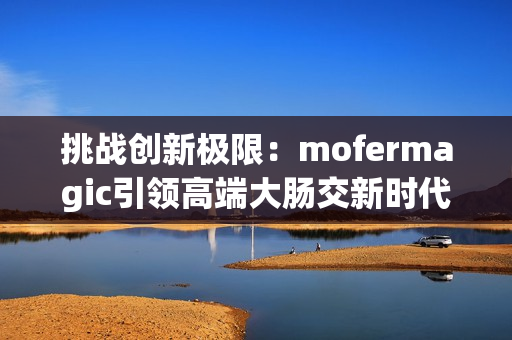 挑戰(zhàn)創(chuàng)新極限：mofermagic引領(lǐng)高端大腸交新時(shí)代