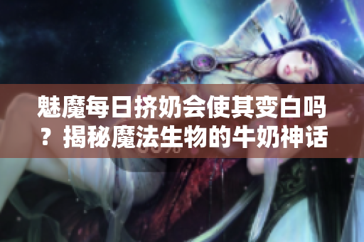 魅魔每日擠奶會使其變白嗎？揭秘魔法生物的牛奶神話