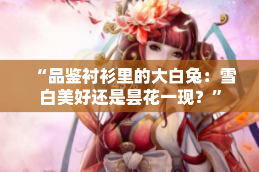 “品鑒襯衫里的大白兔：雪白美好還是曇花一現(xiàn)？”