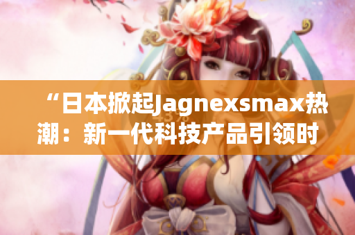 “日本掀起Jagnexsmax熱潮：新一代科技產(chǎn)品引領(lǐng)時(shí)尚潮流”