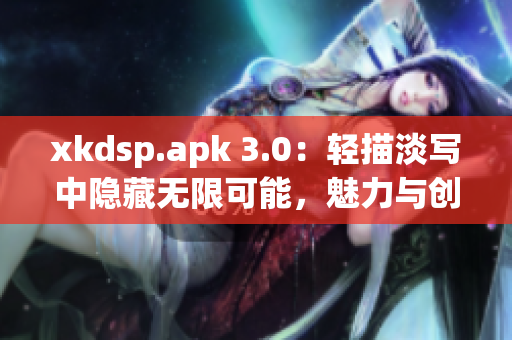 xkdsp.apk 3.0：輕描淡寫中隱藏無限可能，魅力與創(chuàng)新共舞