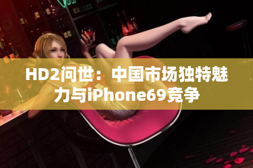 HD2問(wèn)世：中國(guó)市場(chǎng)獨(dú)特魅力與iPhone69競(jìng)爭(zhēng)