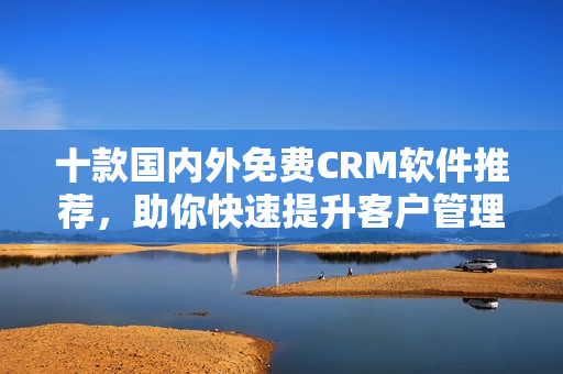 十款國內(nèi)外免費(fèi)CRM軟件推薦，助你快速提升客戶管理效率