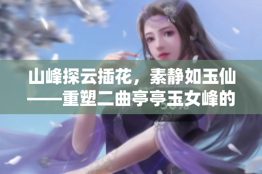 山峰探云插花，素靜如玉仙——重塑二曲亭亭玉女峰的韻味