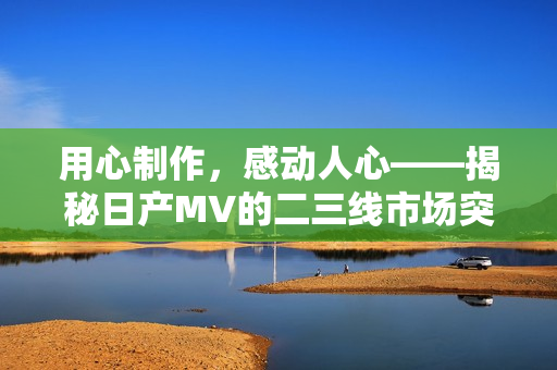 用心制作，感動人心——揭秘日產(chǎn)MV的二三線市場突破秘籍