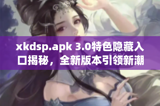 xkdsp.apk 3.0特色隱藏入口揭秘，全新版本引領(lǐng)新潮潮流