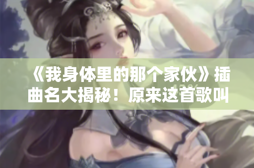 《我身體里的那個家伙》插曲名大揭秘！原來這首歌叫做什么？