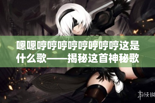 嗯嗯哼哼哼哼哼哼哼哼這是什么歌——揭秘這首神秘歌曲背后的故事及意義