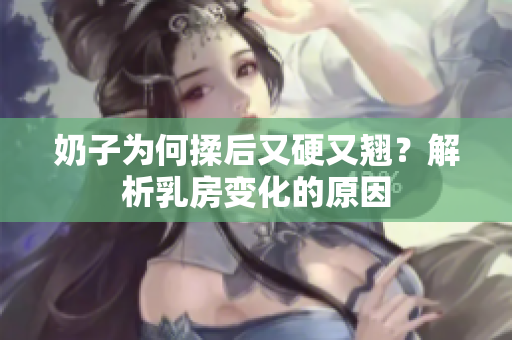 奶子為何揉后又硬又翹？解析乳房變化的原因