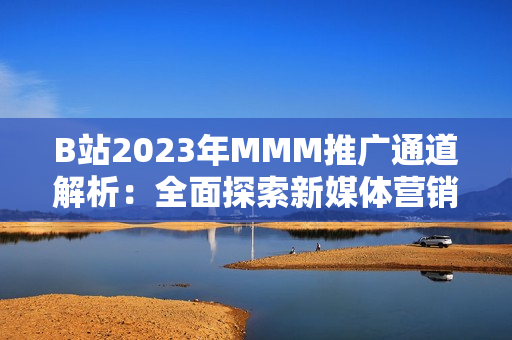 B站2023年MMM推廣通道解析：全面探索新媒體營銷之路