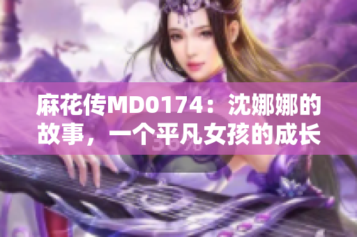 麻花傳MD0174：沈娜娜的故事，一個平凡女孩的成長旅程