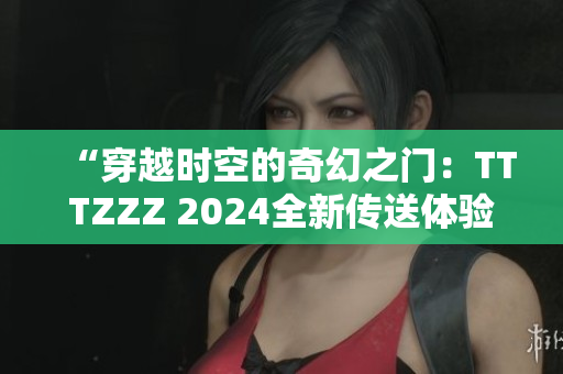 “穿越時(shí)空的奇幻之門(mén)：TTTZZZ 2024全新傳送體驗(yàn)”