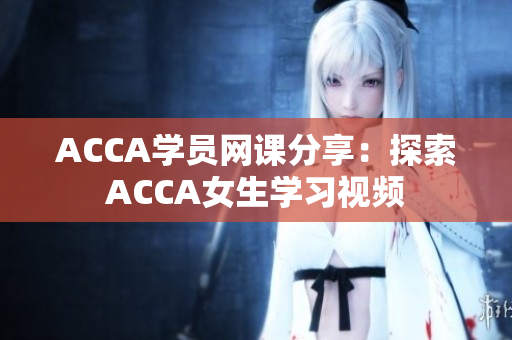 ACCA學(xué)員網(wǎng)課分享：探索ACCA女生學(xué)習(xí)視頻