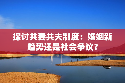 探討共妻共夫制度：婚姻新趨勢(shì)還是社會(huì)爭(zhēng)議？