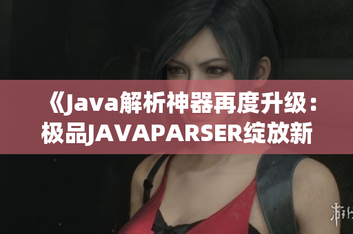 《Java解析神器再度升級(jí)：極品JAVAPARSER綻放新光芒》