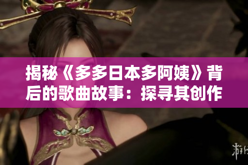 揭秘《多多日本多阿姨》背后的歌曲故事：探尋其創(chuàng)作靈感與音樂(lè)風(fēng)格